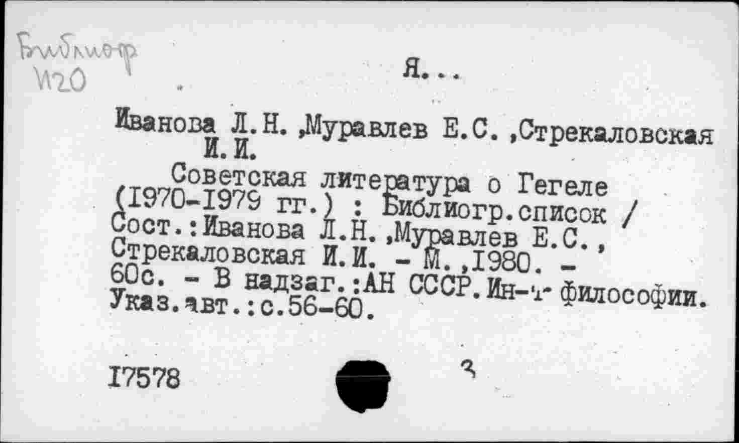 ﻿I \JV\J IXУМ '
я...
Ш) 4 .
Иванова Л.Н. »Муравлев Е.С. »Стрекаловская И. И.
Советская литература о Гегеле (1970-1979 гг.) : Библиогр.список / СостИванова Л.Н.»Муравлев Е.С., Стрекаловская И.И. - М.,1980. -60с. - В надзаг.:АН СССР. Ин-т* философии. Указ.авт.:с.56-60.
Я
17578